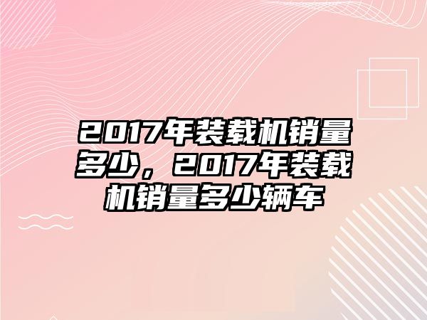 2017年裝載機銷量多少，2017年裝載機銷量多少輛車