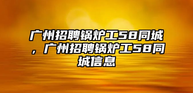 廣州招聘鍋爐工58同城，廣州招聘鍋爐工58同城信息