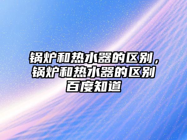 鍋爐和熱水器的區(qū)別，鍋爐和熱水器的區(qū)別百度知道