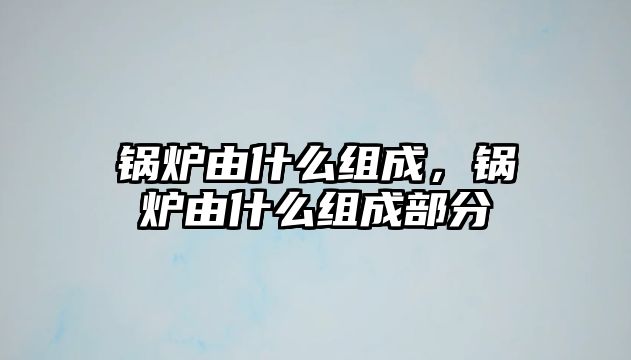 鍋爐由什么組成，鍋爐由什么組成部分