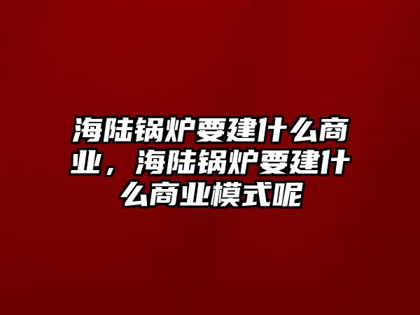 海陸鍋爐要建什么商業(yè)，海陸鍋爐要建什么商業(yè)模式呢