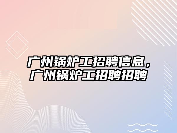 廣州鍋爐工招聘信息，廣州鍋爐工招聘招聘