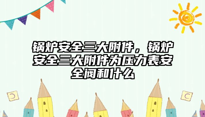 鍋爐安全三大附件，鍋爐安全三大附件為壓力表安全閥和什么