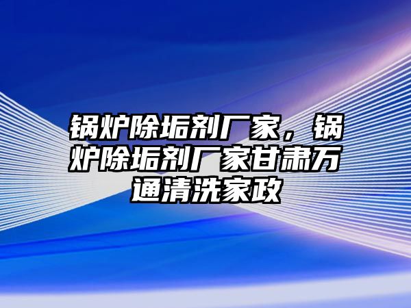 鍋爐除垢劑廠家，鍋爐除垢劑廠家甘肅萬通清洗家政