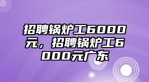 招聘鍋爐工6000元，招聘鍋爐工6000元廣東