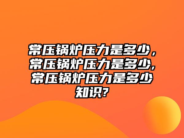 常壓鍋爐壓力是多少，常壓鍋爐壓力是多少,常壓鍋爐壓力是多少知識?