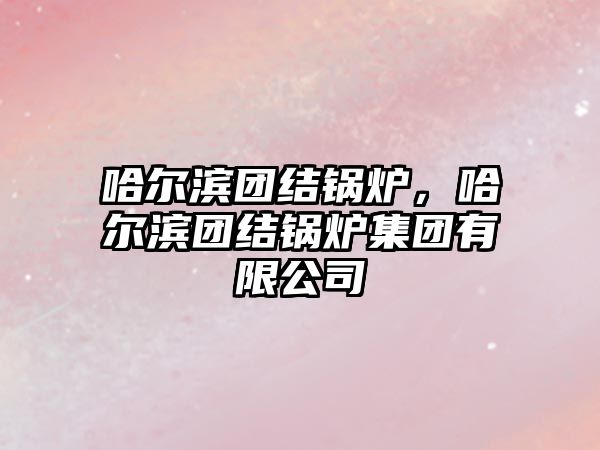 哈爾濱團結(jié)鍋爐，哈爾濱團結(jié)鍋爐集團有限公司