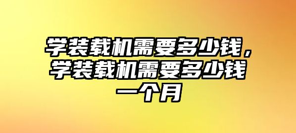 學(xué)裝載機(jī)需要多少錢，學(xué)裝載機(jī)需要多少錢一個(gè)月