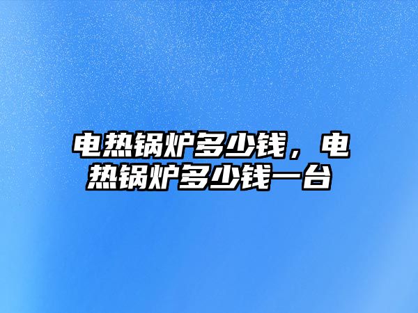 電熱鍋爐多少錢，電熱鍋爐多少錢一臺(tái)