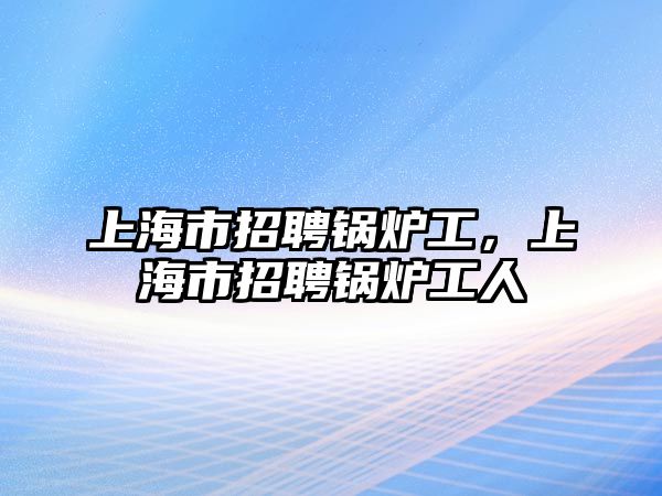 上海市招聘鍋爐工，上海市招聘鍋爐工人