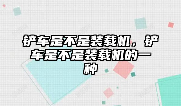 鏟車是不是裝載機(jī)，鏟車是不是裝載機(jī)的一種