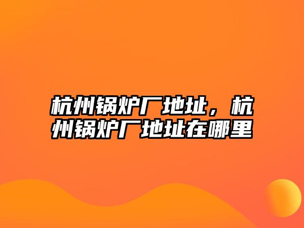 杭州鍋爐廠(chǎng)地址，杭州鍋爐廠(chǎng)地址在哪里