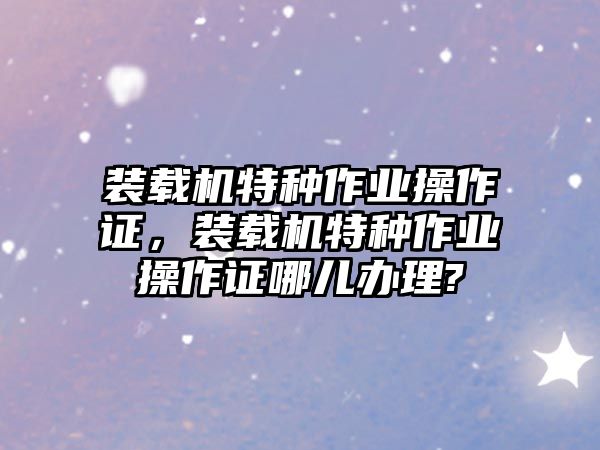 裝載機(jī)特種作業(yè)操作證，裝載機(jī)特種作業(yè)操作證哪兒辦理?