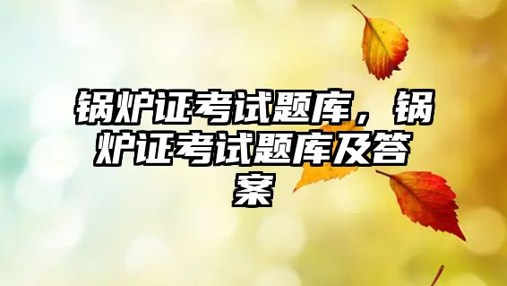 鍋爐證考試題庫，鍋爐證考試題庫及答案