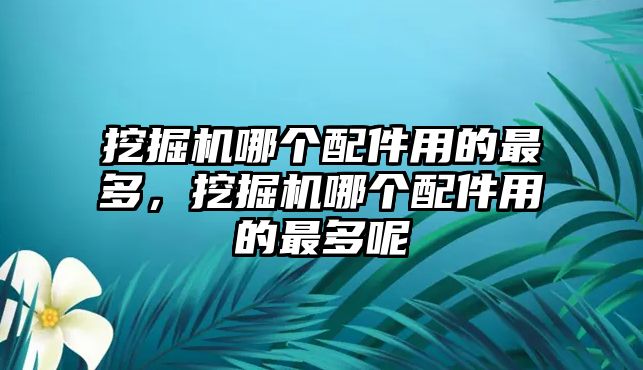 挖掘機(jī)哪個(gè)配件用的最多，挖掘機(jī)哪個(gè)配件用的最多呢