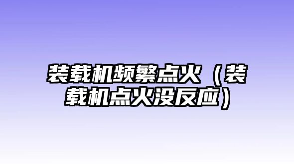 裝載機(jī)頻繁點(diǎn)火（裝載機(jī)點(diǎn)火沒(méi)反應(yīng)）