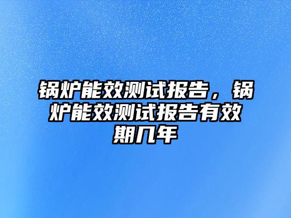 鍋爐能效測(cè)試報(bào)告，鍋爐能效測(cè)試報(bào)告有效期幾年