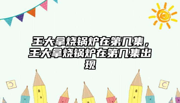 王大拿燒鍋爐在第幾集，王大拿燒鍋爐在第幾集出現(xiàn)