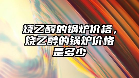 燒乙醇的鍋爐價格，燒乙醇的鍋爐價格是多少