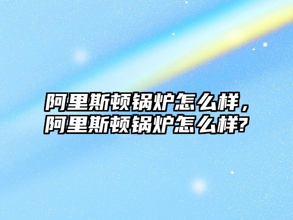 阿里斯頓鍋爐怎么樣，阿里斯頓鍋爐怎么樣?