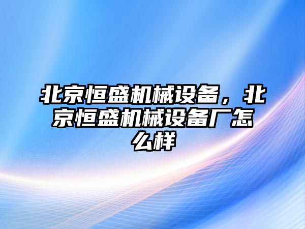 北京恒盛機(jī)械設(shè)備，北京恒盛機(jī)械設(shè)備廠怎么樣