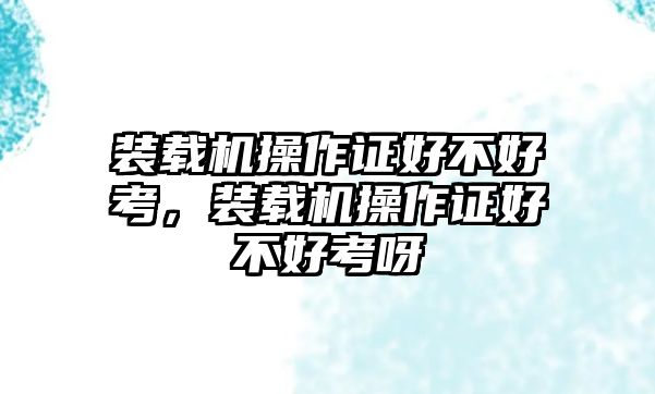 裝載機操作證好不好考，裝載機操作證好不好考呀