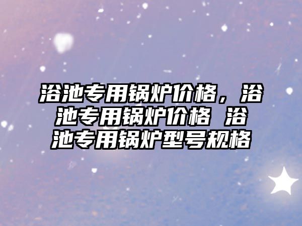 浴池專用鍋爐價格，浴池專用鍋爐價格 浴池專用鍋爐型號規(guī)格