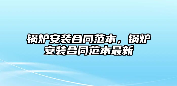 鍋爐安裝合同范本，鍋爐安裝合同范本最新