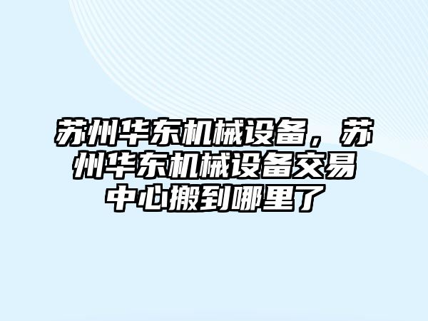 蘇州華東機(jī)械設(shè)備，蘇州華東機(jī)械設(shè)備交易中心搬到哪里了