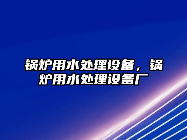 鍋爐用水處理設(shè)備，鍋爐用水處理設(shè)備廠