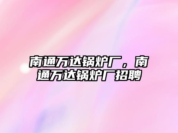 南通萬達鍋爐廠，南通萬達鍋爐廠招聘