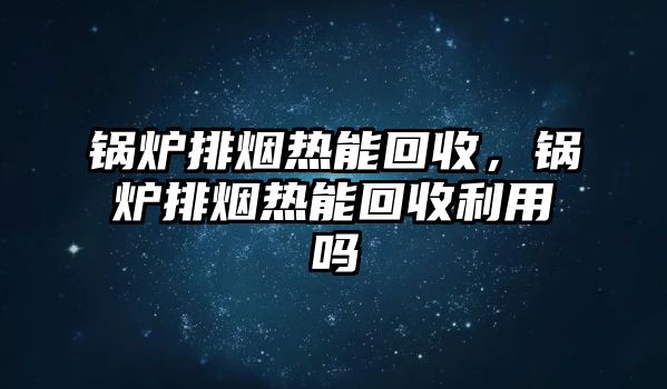 鍋爐排煙熱能回收，鍋爐排煙熱能回收利用嗎