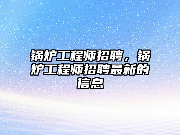 鍋爐工程師招聘，鍋爐工程師招聘最新的信息