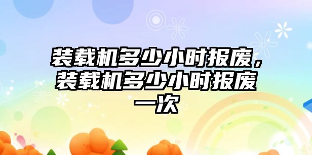 裝載機多少小時報廢，裝載機多少小時報廢一次