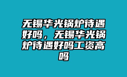 無錫華光鍋爐待遇好嗎，無錫華光鍋爐待遇好嗎工資高嗎