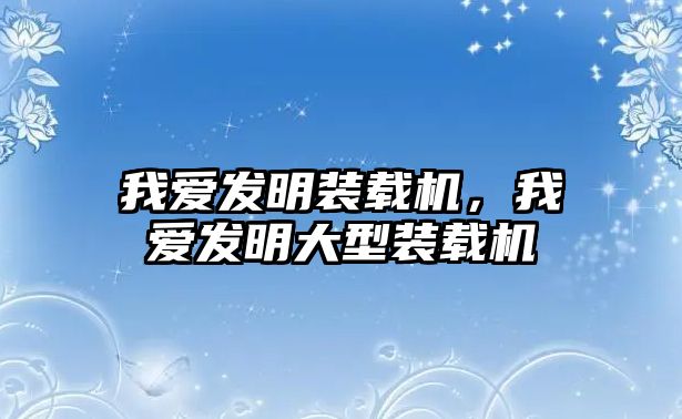 我愛發(fā)明裝載機，我愛發(fā)明大型裝載機