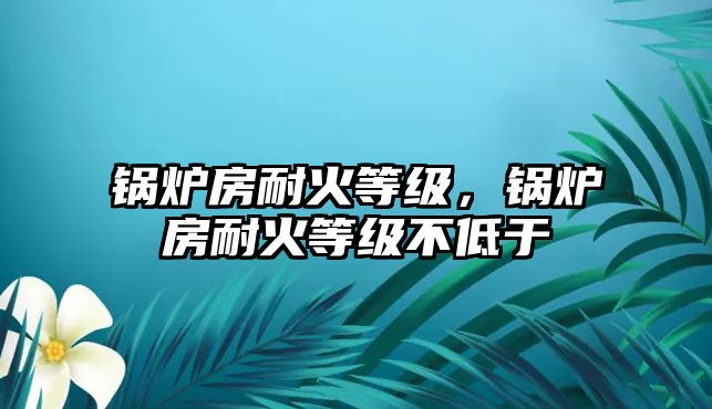 鍋爐房耐火等級(jí)，鍋爐房耐火等級(jí)不低于