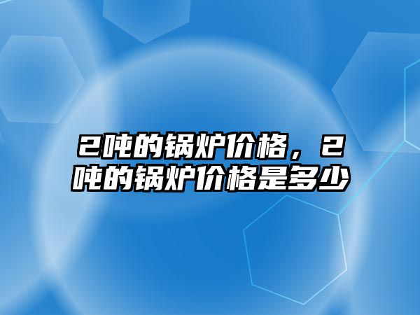 2噸的鍋爐價(jià)格，2噸的鍋爐價(jià)格是多少