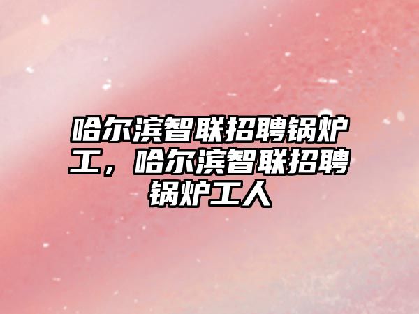 哈爾濱智聯(lián)招聘鍋爐工，哈爾濱智聯(lián)招聘鍋爐工人