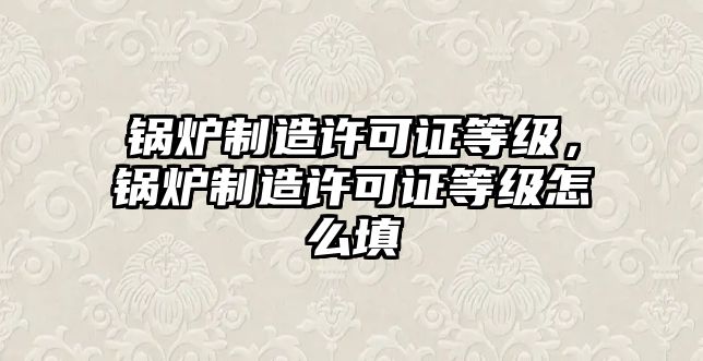 鍋爐制造許可證等級，鍋爐制造許可證等級怎么填