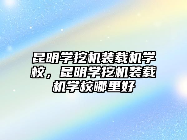 昆明學挖機裝載機學校，昆明學挖機裝載機學校哪里好