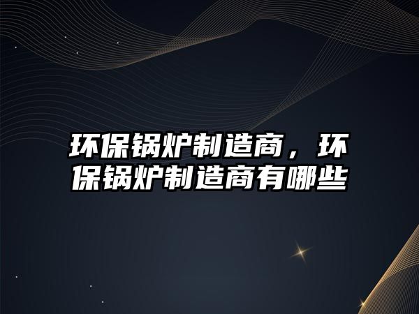 環(huán)保鍋爐制造商，環(huán)保鍋爐制造商有哪些