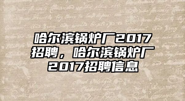 哈爾濱鍋爐廠2017招聘，哈爾濱鍋爐廠2017招聘信息