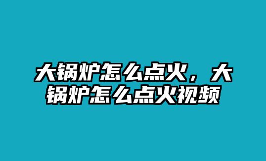 大鍋爐怎么點火，大鍋爐怎么點火視頻