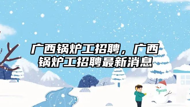 廣西鍋爐工招聘，廣西鍋爐工招聘最新消息