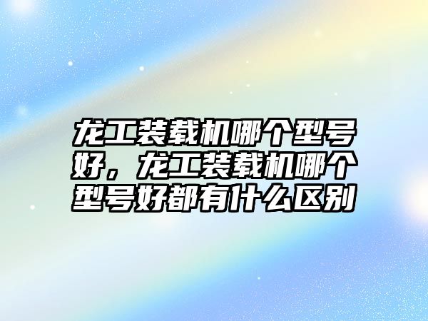 龍工裝載機(jī)哪個(gè)型號(hào)好，龍工裝載機(jī)哪個(gè)型號(hào)好都有什么區(qū)別