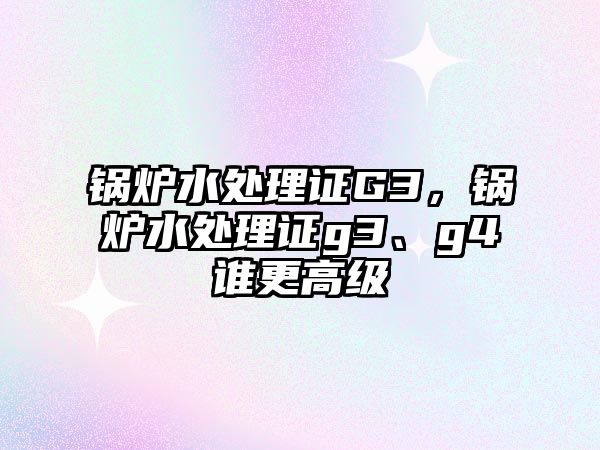 鍋爐水處理證G3，鍋爐水處理證g3、g4誰更高級