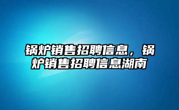 鍋爐銷售招聘信息，鍋爐銷售招聘信息湖南