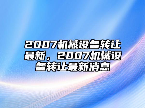 2007機(jī)械設(shè)備轉(zhuǎn)讓最新，2007機(jī)械設(shè)備轉(zhuǎn)讓最新消息