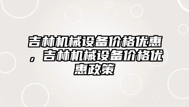 吉林機械設(shè)備價格優(yōu)惠，吉林機械設(shè)備價格優(yōu)惠政策